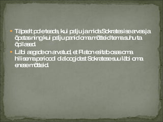 Täpselt pole teada, kui palju ja mida Sokrates ise arvas ja õpetas ning kui palju panid oma mõtteid tema suhu ta õpilased. Läbi aegade on arvatud, et Platon esitab osas oma hilisema perioodi dialoogidest Sokratese suu läbi oma enese mõtteid. 