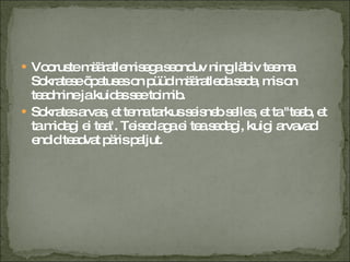 Vooruste määratlemisega seonduv ning läbiv teema Sokratese õpetuses on püüd määratleda seda, mis on teadmine ja kuidas see toimib. Sokrates arvas, et tema tarkus seisneb selles, et ta "teab, et ta midagi ei tea". Teised aga ei tea sedagi, kuigi arvavad endid teadvat päris paljut. 