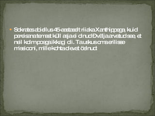 Sokrates abiellus 45-aastaselt riiaka Xanthippega, kuid pereisana temast küll asja ei olnud – välja arvatud see, et neil kolm poega ikkagi oli.  Ta uskus oma erilisse missiooni, mille kohta olevat öelnud: 
