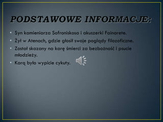 • Syn kamieniarza Sofroniskosa i akuszerki Fainarete.
• Żył w Atenach, gdzie głosił swoje poglądy filozoficzne.
• Został skazany na karę śmierci za bezbożność i psucie
  młodzieży.
• Karą było wypicie cykuty.
 