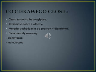 • Cnota to dobro bezwzględne.
• Tożsamość dobra i władzy.
• Metoda dochodzenia do prawdy – dialektyka.
• Dwie metody rozmowy:
- elenktyczna
- maieutyczna
 