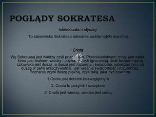 Intelektualizm etyczny
          To stanowisko Sokratesa odnośnie problematyki moralnej.


                                   Cnota
Wg Sokratesa jest wiedzą czyli poznaniem. Przeciwieństwem cnoty jest wada,
   która jest brakiem wiedzy i poznania czyli ignorancją. Jeśli bowiem istotą
  człowieka jest dusza, a dusza jest rozumna i świadoma, wówczas tym, co
     duszę w pełni urzeczywistnia, jest właśnie świadomość i rozumność.
           Poznanie czyni duszę piękną, czyli taką, jaką być powinna.
                    1.Cnota jest dobrem bezwzględnym
                       2. Cnota to pożytek i szczęście
                   3. Cnota jest wiedzą: wiedza jest cnotą
 