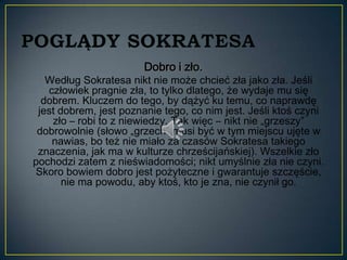 Dobro i zło.
   Według Sokratesa nikt nie może chcieć zła jako zła. Jeśli
   człowiek pragnie zła, to tylko dlatego, że wydaje mu się
  dobrem. Kluczem do tego, by dążyć ku temu, co naprawdę
 jest dobrem, jest poznanie tego, co nim jest. Jeśli ktoś czyni
    zło – robi to z niewiedzy. Tak więc – nikt nie „grzeszy”
 dobrowolnie (słowo „grzech” musi być w tym miejscu ujęte w
    nawias, bo też nie miało za czasów Sokratesa takiego
 znaczenia, jak ma w kulturze chrześcijańskiej). Wszelkie zło
pochodzi zatem z nieświadomości; nikt umyślnie zła nie czyni.
Skoro bowiem dobro jest pożyteczne i gwarantuje szczęście,
       nie ma powodu, aby ktoś, kto je zna, nie czynił go.
 
