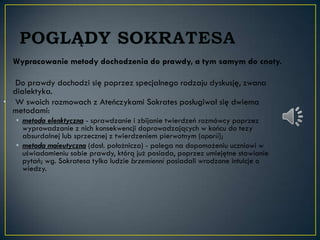 Wypracowanie metody dochodzenia do prawdy, a tym samym do cnoty.

   Do prawdy dochodzi się poprzez specjalnego rodzaju dyskusję, zwana
  dialektyka.
• W swoich rozmowach z Ateńczykami Sokrates posługiwał się dwiema
  metodami:
   • metoda elenktyczna - sprawdzanie i zbijanie twierdzeń rozmówcy poprzez
     wyprowadzanie z nich konsekwencji doprowadzających w końcu do tezy
     absurdalnej lub sprzecznej z twierdzeniem pierwotnym (aporii);
   • metoda maieutyczna (dosł. położnicza) - polega na dopomożeniu uczniowi w
     uświadomieniu sobie prawdy, którą już posiada, poprzez umiejętne stawianie
     pytań; wg. Sokratesa tylko ludzie brzemienni posiadali wrodzone intuicje o
     wiedzy.
 