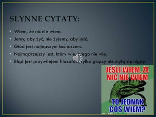 •   Wiem, że nic nie wiem.
•   Jemy, aby żyć, nie żyjemy, aby jeść.
•   Głód jest najlepszym kucharzem.
•   Najmądrzejszy jest, który wie, czego nie wie.
•   Błąd jest przywilejem filozofów, tylko głupcy nie mylą się nigdy.
 
