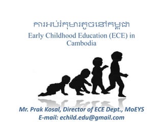 ការអប់រំកុមារតូចនៅកម្ព ុជា
Early Childhood Education (ECE) in
Cambodia
Mr. Prak Kosal, Director of ECE Dept., MoEYS
E-mail: echild.edu@gmail.com
 