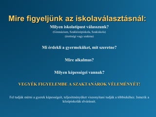 Mire figyeljünk az iskolaválasztásnál:
Milyen iskolatípust válasszunk?
(Gimnázium, Szakközépiskola, Szakiskola)
(érettségi vagy szakma)
Mi érdekli a gyermeküket, mit szeretne?
Mire alkalmas?
Milyen képességei vannak?
VEGYÉK FIGYELEMBE A SZAKTANÁROK VÉLEMÉNYÉT!
Fel tudják mérni a gyerek képességeit, teljesítményüket viszonyítani tudják a többiekéhez. Ismerik a
középiskolák elvárásait.
 