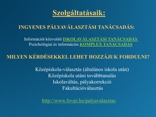 Szolgáltatásaik:
INGYENES PÁLYAVÁLASZTÁSI TANÁCSADÁS:
Információt közvetítő ISKOLAVÁLASZTÁSI TANÁCSADÁS
Pszichológiai és információs KOMPLEX TANÁCSADÁS
MILYEN KÉRDÉSEKKEL LEHET HOZZÁJUK FORDULNI?
Középiskola-választás (általános iskola után)
Középiskola utáni továbbtanulás
Iskolaváltás, pályakorrekció
Fakultációválasztás
http://www.fovpi.hu/palyavalasztas
 