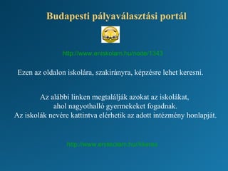 Budapesti pályaválasztási portál
Ezen az oldalon iskolára, szakirányra, képzésre lehet keresni.
Az alábbi linken megtalálják azokat az iskolákat,
ahol nagyothalló gyermekeket fogadnak.
Az iskolák nevére kattintva elérhetik az adott intézmény honlapját.
http://www.eniskolam.hu//kkeres
http://www.eniskolam.hu/node/1343
 