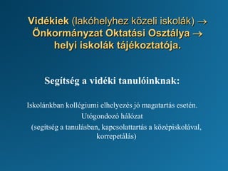 Vidékiek (lakóhelyhez közeli iskolák) →
Önkormányzat Oktatási Osztálya →
helyi iskolák tájékoztatója.
Segítség a vidéki tanulóinknak:
Iskolánkban kollégiumi elhelyezés jó magatartás esetén.
Utógondozó hálózat
(segítség a tanulásban, kapcsolattartás a középiskolával,
korrepetálás)
 