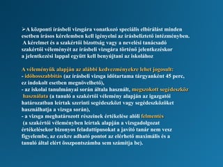 A központi írásbeli vizsgára vonatkozó speciális elbírálást minden
esetben írásos kérelemben kell igényelni az írásbeliztető intézményben.
A kérelmet és a szakértői bizottság vagy a nevelési tanácsadó
szakértői véleményét az írásbeli vizsgára történő jelentkezéskor
a jelentkezési lappal együtt kell benyújtani az iskolához
A véleményük alapján az alábbi kedvezményekre lehet jogosult:
- időhosszabbítás (az írásbeli vizsga időtartama tárgyanként 45 perc,
ez indokolt esetben megnövelhető),
- az iskolai tanulmányai során általa használt, megszokott segédeszköz
használata (a tanuló a szakértői vélemény alapján az igazgatói
határozatban leírtak szerinti segédeszközt vagy segédeszközöket
használhatja a vizsga során),
- a vizsga meghatározott részeinek értékelése alóli felmentés
(a szakértői véleményben leírtak alapján a vizsgadolgozat
értékelésekor bizonyos feladattípusokat a javító tanár nem vesz
figyelembe, az ezekre adható pontot az elérhető maximális és a
tanuló által elért összpontszámba sem számítja be).
 
