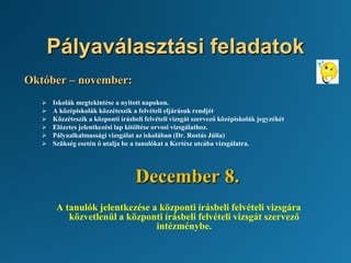 Pályaválasztási feladatok
Október – november:
 Iskolák megtekintése a nyitott napokon.
 A középiskolák közzéteszik a felvételi eljárásuk rendjét
 Közzéteszik a központi írásbeli felvételi vizsgát szervező középiskolák jegyzékét
 Előzetes jelentkezési lap kitöltése orvosi vizsgálathoz.
 Pályaalkalmassági vizsgálat az iskolában (Dr. Rostás Júlia)
 Szükség esetén ő utalja be a tanulókat a Kertész utcába vizsgálatra.
December 8.
A tanulók jelentkezése a központi írásbeli felvételi vizsgára
közvetlenül a központi írásbeli felvételi vizsgát szervező
intézménybe.
 