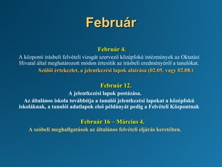 Február
Február 4.
A központi írásbeli felvételi vizsgát szervező középfokú intézmények az Oktatási
Hivatal által meghatározott módon értesítik az írásbeli eredményéről a tanulókat.
Szülői értekezlet, a jelentkezési lapok aláírása (02.05. vagy 02.08.)
Február 12.
A jelentkezési lapok postázása.
Az általános iskola továbbítja a tanulói jelentkezési lapokat a középfokú
iskoláknak, a tanulói adatlapok első példányát pedig a Felvételi Központnak
Február 16 – Március 4.
A szóbeli meghallgatások az általános felvételi eljárás keretében.
 