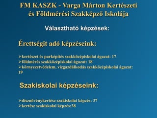 Választható képzések:
Érettségit adó képzéseink:
kertészet és parképítés szakközépiskolai ágazat: 17
földmérés szakközépiskolai ágazat: 18
környezetvédelem, vízgazdálkodás szakközépiskolai ágazat:
19
Szakiskolai képzéseink:
dísznövénykertész szakiskolai képzés: 37
kertész szakiskolai képzés:38
FM KASZK - Varga Márton Kertészeti
és Földmérési Szakképző Iskolája
 