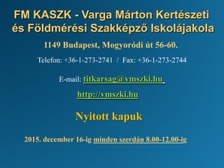 FM KASZK - Varga Márton Kertészeti
és Földmérési Szakképző Iskolájakola
1149 Budapest, Mogyoródi út 56-60.
Telefon: +36-1-273-2741 / Fax: +36-1-273-2744
E-mail: titkarsag@vmszki.hu
http://vmszki.hu
Nyitott kapuk
2015. december 16-ig minden szerdán 8.00-12.00-ig
 