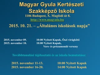 Magyar Gyula Kertészeti
Szakképző Iskola
1106 Budapest, X. Maglódi út 8.
http://www.magyula.hu
2015. 10. 21. – „Általános iskolások napja”
2015. november 09. 10:00 Nyitott Kapuk, Őszi virágkötő
2015. november 10. 10:00 Nyitott Kapuk,
Vers- és prózamondó verseny
Továbbtanulási tájékoztató és az iskola bemutatása:
2015. november 11-13. 10:00 Nyitott Kapuk
2015. november 16-20. 14:00 Nyitott Kapuk
 
