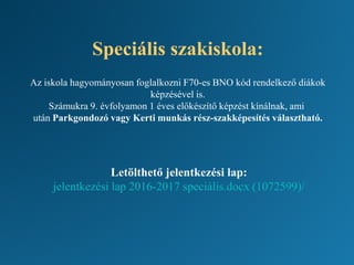 Speciális szakiskola:
Az iskola hagyományosan foglalkozni F70-es BNO kód rendelkező diákok
képzésével is.
Számukra 9. évfolyamon 1 éves előkészítő képzést kínálnak, ami
után Parkgondozó vagy Kerti munkás rész-szakképesítés választható.
Letölthető jelentkezési lap:
jelentkezési lap 2016-2017 speciális.docx (1072599)/
 
