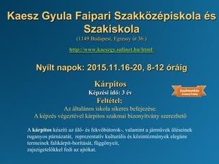 Kaesz Gyula Faipari Szakközépiskola és
Szakiskola
(1149 Budapest, Egressy út 36.)
http://www.kaeszgy.sulinet.hu/html/
Nyílt napok: 2015.11.16-20, 8-12 óráig
Kárpitos
Képzési idő: 3 év
Feltétel:
Az általános iskola sikeres befejezése.
A képzés végeztével kárpitos szakmai bizonyítvány szerezhető
A kárpitos készíti az ülő- és fekvőbútorok-, valamint a járművek üléseinek
ruganyos párnázatát, reprezentatív kulturális és közintézmények elegáns
termeinek falikárpit-borítását, függönyeit,
zajszigetelőkkel fedi az ajtókat.
 