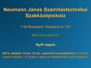 Neumann János Számítástechnikai
Szakközépiskola
1144 Budapest, Kerepesi út 124.
http://www.njszki.hu/
Nyílt napok:
2015. október 14-én, 21-én, valamint novemberben is minden
szerda délután, 15 órakor várják az érdeklődőket nyílt napjukra.
 