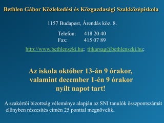Bethlen Gábor Közlekedési és Közgazdasági Szakközépiskola
A szakértői bizottság véleménye alapján az SNI tanulók összpontszámát
előnyben részesítés címén 25 ponttal megnövelik.
1157 Budapest, Árendás köz. 8.
Telefon: 418 20 40
Fax: 415 07 89
http://www.bethlenszki.hu; titkarsag@bethlenszki.hu;
Az iskola október 13-án 9 órakor,
valamint december 1-én 9 órakor
nyílt napot tart!
 