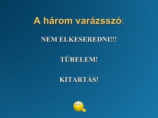 A három varázsszó:
NEM ELKESEREDNI!!!
TÜRELEM!
KITARTÁS!
 
