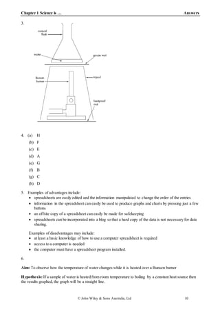 Chapter 1 Science is … Answers
© John Wiley & Sons Australia, Ltd 10
3.
4. (a) H
(b) F
(c) E
(d) A
(e) G
(f) B
(g) C
(h) D
5. Examples of advantages include:
 spreadsheets are easily edited and the information manipulated to change the order of the entries
 information in the spreadsheet can easily be used to produce graphs and charts by pressing just a few
buttons
 an offsite copy of a spreadsheet can easily be made for safekeeping
 spreadsheets can be incorporated into a blog so that a hard copy of the data is not necessary for data
sharing.
Examples of disadvantages may include:
 at least a basic knowledge of how to use a computer spreadsheet is required
 access to a computer is needed
 the computer must have a spreadsheet program installed.
6.
Aim: To observe how the temperature of water changes while it is heated over a Bunsen burner
Hypothesis: If a sample of water is heated from room temperature to boiling by a constant heat source then
the results graphed, the graph will be a straight line.
 