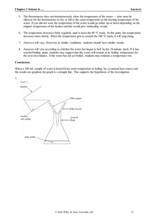 Chapter 1 Science is … Answers
© John Wiley & Sons Australia, Ltd 12
5. The thermometer does not instantaneously show the temperature of the water — time must be
allowed for the thermometer to rise or fall to the same temperature as the starting temperature of the
water. If you did not wait, the temperature of the water would go either up or down depending on the
original temperature of the beaker and this would give misleading results.
6. The temperature increases fairly regularly until it nears the 90 °C mark. At this point, the temperature
increases more slowly. When the temperature gets to around the 100 °C mark, it will stop rising.
7. Answers will vary. However,in similar conditions, students should have similar results.
8. Answers will vary according to whether the water has begun to boil by the 10-minute mark. If it has
reached boiling point, students may suggest that the water will remain at its boiling temperature for
the next two minutes. If the water has not yet boiled, students may estimate a temperature rise.
Conclusion:
When a 100 mL sample of water is heated from room temperature to boiling by a constant heat source and
the results are graphed, the graph is a straight line. This supports the hypothesis of the investigation.
7.
 