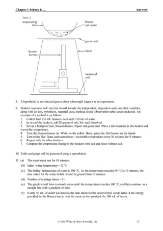 Chapter 1 Science is … Answers
© John Wiley & Sons Australia, Ltd 13
8. A hypothesis is an educated guess about what might happen in an experiment.
9. Student responses will vary but should include the independent, dependent and controlled variables,
along with an aim, hypothesis, material used, method, result (observation table) and conclusion. An
example of a method is as follows:
1. Collect four 250 mL beakers,each with 150 mL of water.
2. In two of the beakers, add 20 grams of salt. Stir until dissolved.
3. Set up a heatproof mat, Bunsen burner, tripod and gauze mat. Place a thermometer in the beaker and
record the temperature.
4. Turn the Bunsen burner on. While on the yellow flame, place the first beaker on the tripod.
5. Turn to the blue flame and start a timer- record the temperature every 30 seconds for 8 minutes.
6. Repeat with the other beakers.
7. Compare the temperature change in the beakers with salt and those without salt.
10. Table and graph will be generated using a spreadsheet.
11. (a) The experiment ran for 10 minutes.
(b) Initial water temperature = 12 °C
(c) The boiling temperature of water is 100 °C. As the temperature reached 98 °C at 10 minutes, the
time taken for the water to boil would be greater than 10 minutes.
(d) Number of readings taken = 11.
(e) The graph would form a smooth curve until the temperature reaches 100 °C, and then continue as a
straight line with a gradient of zero.
(f) If only 50 mL of water was heated,the time taken for the water to boil would halve if the energy
provided by the Bunsen burner was the same as that provided for 100 mL of water.
 