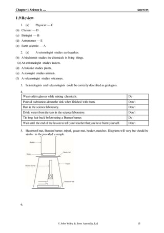 Chapter 1 Science is … Answers
© John Wiley & Sons Australia, Ltd 15
1.9 Review
1. (a) Physicist — C
(b) Chemist — D
(c) Biologist — B
(d) Astronomer — E
(e) Earth scientist — A
2. (a) A seismologist studies earthquakes.
(b) A biochemist studies the chemicals in living things.
(c)An entomologist studies insects.
(d) A botanist studies plants.
(e) A zoologist studies animals.
(f) A vulcanologist studies volcanoes.
3. Seismologists and vulcanologists could be correctly described as geologists.
4.
Wear safety glasses while mixing chemicals. Do
Pour all substances down the sink when finished with them. Don’t
Run in the science laboratory. Don’t
Drink water from the taps in the science laboratory. Don’t
Tie long hair back before using a Bunsen burner. Do
Wait until the end of the lesson to tell your teacher that you have burnt yourself. Don’t
5. Heatproof mat, Bunsen burner, tripod, gauze mat, beaker, matches. Diagrams will vary but should be
similar to the provided example.
6.
 