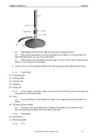 Chapter 1 Science is … Answers
© John Wiley & Sons Australia, Ltd 16
7. (a) When lighting a Bunsen burner, light the match before turning on the gas.
(b) When using a thermometer to measure the temperature of a liquid as it is heated, place the
bulb of the thermometer near the centre of the beaker.
(c) When heating a test tube, hold the test tube using a test-tube holder at the top of the test tube
and move it back and forth over the flame.
8. Answers will vary. The storyboards should clearly show the process used to light a Bunsen burner.
9. (a) Conical flask
(b) Evaporating dish
(c) Test-tube holder
(d) Test-tube rack
(e) Bosshead
(f) Stirring rod
10. (a) A front window was broken, clothes were scattered all over the floor, drawers were open and
some blood was on the broken glass.
(b) Glenn
(c) Someone had thrown a ball through the window. It was suggested because the window was
broken.
(d) The house had been burgled.
(e) The house owner had to find an item of clothing very quickly for an important reason,
became frustrated and accidently broke the window in the rush.
11. (a) Thermometer
(b) Beam balance
(c) Measuring cylinder
12. (a) 76 °C
 