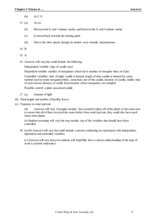 Chapter 1 Science is … Answers
© John Wiley & Sons Australia, Ltd 17
(b) 16.3 °C
13. (a) 24 cm
(b) Between the 0- and 1-minute marks, and between the 4- and 5-minute marks
(c) It moved back towards the starting point.
(d) Due to the slow speed, changes in motion were virtually instantaneous.
14. D
15. A
16. Answers will vary but could include the following:
Independent variable: type of candle used
Dependent variable: number of mosquitoes observed or number of mosquito bites on Luke
Controlled variables: time of night candle is burned, length of time candle is burned for, same
method used to count mosquitoes/bites, same bait, size of the candle, location of candle, similar time
of year/season, distance of candle from location where mosquitoes are sampled
Possible control: a plain unscented candle
17. (a) Amount of light
(b) Plant height and number of healthy leaves
(c) Exposure to wind and rain
(d) Answers will vary. Examples include: they needed to place all of the plants in the same area
to ensure that all of them received the same shelter from wind and rain; they could also have used
many more plants.
(e) Student reasoning will vary but may include any of the variables that should have been
controlled.
18. (a) (b) Answers will vary but could include a person conducting an experiment with independent,
dependent and controlled variables.
(c) Answers will vary however students will hopefully have a clearer understanding of the type of
work a scientist undertakes.
 