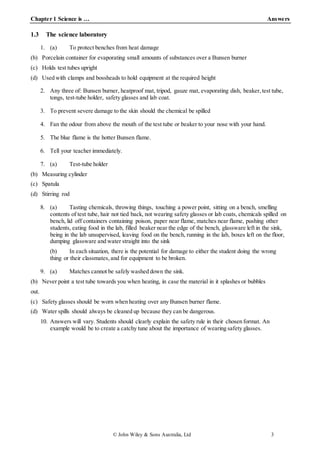Chapter 1 Science is … Answers
© John Wiley & Sons Australia, Ltd 3
1.3 The science laboratory
1. (a) To protect benches from heat damage
(b) Porcelain container for evaporating small amounts of substances over a Bunsen burner
(c) Holds test tubes upright
(d) Used with clamps and bossheads to hold equipment at the required height
2. Any three of: Bunsen burner, heatproof mat, tripod, gauze mat, evaporating dish, beaker,test tube,
tongs, test-tube holder, safety glasses and lab coat.
3. To prevent severe damage to the skin should the chemical be spilled
4. Fan the odour from above the mouth of the test tube or beaker to your nose with your hand.
5. The blue flame is the hotter Bunsen flame.
6. Tell your teacher immediately.
7. (a) Test-tube holder
(b) Measuring cylinder
(c) Spatula
(d) Stirring rod
8. (a) Tasting chemicals, throwing things, touching a power point, sitting on a bench, smelling
contents of test tube, hair not tied back, not wearing safety glasses or lab coats, chemicals spilled on
bench, lid off containers containing poison, paper near flame, matches near flame, pushing other
students, eating food in the lab, filled beaker near the edge of the bench, glassware left in the sink,
being in the lab unsupervised, leaving food on the bench, running in the lab, boxes left on the floor,
dumping glassware and water straight into the sink
(b) In each situation, there is the potential for damage to either the student doing the wrong
thing or their classmates,and for equipment to be broken.
9. (a) Matches cannot be safely washed down the sink.
(b) Never point a test tube towards you when heating, in case the material in it splashes or bubbles
out.
(c) Safety glasses should be worn when heating over any Bunsen burner flame.
(d) Water spills should always be cleaned up because they can be dangerous.
10. Answers will vary. Students should clearly explain the safety rule in their chosen format. An
example would be to create a catchy tune about the importance of wearing safety glasses.
 