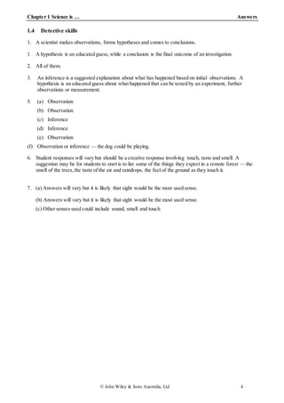 Chapter 1 Science is … Answers
© John Wiley & Sons Australia, Ltd 4
1.4 Detective skills
1. A scientist makes observations, forms hypotheses and comes to conclusions.
1. A hypothesis is an educated guess, while a conclusion is the final outcome of an investigation.
2. All of them.
3. An inference is a suggested explanation about what has happened based on initial observations. A
hypothesis is an educated guess about what happened that can be tested by an experiment, further
observations or measurement.
5. (a) Observation
(b) Observation
(c) Inference
(d) Inference
(e) Observation
(f) Observation or inference — the dog could be playing.
6. Student responses will vary but should be a creative response involving touch, taste and smell. A
suggestion may be for students to start is to list some of the things they expect in a remote forest — the
smell of the trees,the taste of the air and raindrops, the feel of the ground as they touch it.
7. (a) Answers will vary but it is likely that sight would be the most used sense.
(b) Answers will vary but it is likely that sight would be the most used sense.
(c) Other senses used could include sound, smell and touch
 