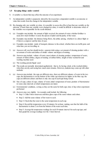 Chapter 1 Science is … Answers
© John Wiley & Sons Australia, Ltd 5
1.5 Keeping things under control
8. A variable is a factor that may affect the outcome of an experiment.
9. An independent variable is purposely altered by the researcher; a dependent variable is an outcome or
value that results from the change in the independent variable.
10. By changing only one variable at a time, it is possible to assess the effect of just that one variable on the
outcome. If more than one variable were changed at a time, it would be difficult to determine which of
the variables was responsible for the result obtained.
4. (a) Examples may include: the amount of light received, the amount of water,whether fertiliser is
used, how much fertiliser is used, the species of plant and the purity of the water.
(b) Examples may include: the distance being flown, the airline pricing, whether it is a direct flight or
if there is a stopover and the time of year.
(c) Examples may include: mode of transport, distance to the school, whether there are traffic jams and
what time you are travelling at.
5. (a) Answers will vary but should involve separate trials using a set amount of cleaning product with a
set amount of water and clothes of similar volume and degree of staining.
(b) Answers may include: volume of water,mass/volume of cleaning product, temperature of water,
amount of fabric/clothes, degree of staining of clothes/fabric, length of time washed for and
washing machine used.
(c) The washing powder/liquid used
(d) The results are normally determined qualitatively: that is, by having a look at the washed clothes
when they are dry and seeing how much stain remains. However,students may come up with other
methods.
6. (a) Answers may include: the cups are different sizes, there are different volumes of water in the two
cups, the thermometer is on the bottom of the white cup whereas it is higher in the blue cup, the
cups are different colours and there is only one cup of each type being tested.
(b) Size of cups, colour of cups, volume of water, initial temperature of water,position of thermometer
in water,time intervals at which temperatures are taken
(c) Environmental conditions, as long as they are the same for both cups; time of day when experiment
performed
(d) Answers may vary slightly. An example could include the following.
 Step 1: Collect three stoneware and three glass cups of the same volume and colour.
 Step 2: Add the same volume of hot water to each.
 Step 3: Check that the water is the same temperature in each cup.
 Step 4: Record the temperature every 10 minutes for an hour, making sure that the bulb of the
thermometer is about 2 cm from the bottom of the water each time.
 Step 5: Average the temperature readings for each 10-minute interval for each cup type, and
then graph the average readings over the 1-hour interval.
 