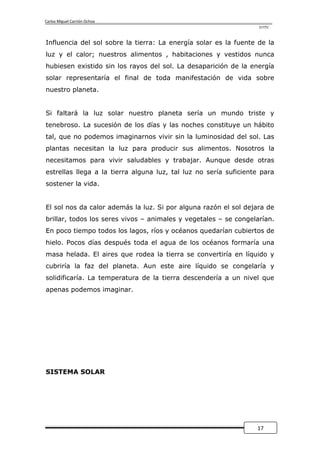 Carlos Miguel Carrión Ochoa
                                                                   UTPL



Influencia del sol sobre la tierra: La energía solar es la fuente de la
luz y el calor; nuestros alimentos , habitaciones y vestidos nunca
hubiesen existido sin los rayos del sol. La desaparición de la energía
solar representaría el final de toda manifestación de vida sobre
nuestro planeta.


Si faltará la luz solar nuestro planeta sería un mundo triste y
tenebroso. La sucesión de los días y las noches constituye un hábito
tal, que no podemos imaginarnos vivir sin la luminosidad del sol. Las
plantas necesitan la luz para producir sus alimentos. Nosotros la
necesitamos para vivir saludables y trabajar. Aunque desde otras
estrellas llega a la tierra alguna luz, tal luz no sería suficiente para
sostener la vida.


El sol nos da calor además la luz. Si por alguna razón el sol dejara de
brillar, todos los seres vivos – animales y vegetales – se congelarían.
En poco tiempo todos los lagos, ríos y océanos quedarían cubiertos de
hielo. Pocos días después toda el agua de los océanos formaría una
masa helada. El aires que rodea la tierra se convertiría en líquido y
cubriría la faz del planeta. Aun este aire líquido se congelaría y
solidificaría. La temperatura de la tierra descendería a un nivel que
apenas podemos imaginar.




SISTEMA SOLAR




                                                                  17
 