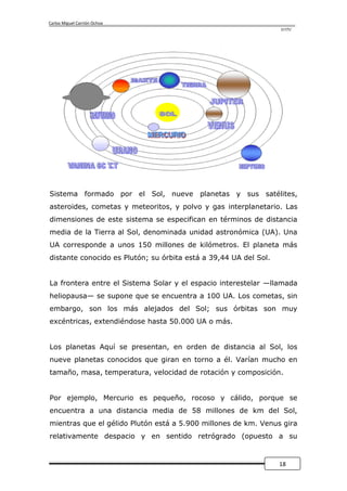 Carlos Miguel Carrión Ochoa
                                                                  UTPL




Sistema formado por el Sol, nueve planetas y sus satélites,
asteroides, cometas y meteoritos, y polvo y gas interplanetario. Las
dimensiones de este sistema se especifican en términos de distancia
media de la Tierra al Sol, denominada unidad astronómica (UA). Una
UA corresponde a unos 150 millones de kilómetros. El planeta más
distante conocido es Plutón; su órbita está a 39,44 UA del Sol.


La frontera entre el Sistema Solar y el espacio interestelar —llamada
heliopausa— se supone que se encuentra a 100 UA. Los cometas, sin
embargo, son los más alejados del Sol; sus órbitas son muy
excéntricas, extendiéndose hasta 50.000 UA o más.


Los planetas Aquí se presentan, en orden de distancia al Sol, los
nueve planetas conocidos que giran en torno a él. Varían mucho en
tamaño, masa, temperatura, velocidad de rotación y composición.


Por ejemplo, Mercurio es pequeño, rocoso y cálido, porque se
encuentra a una distancia media de 58 millones de km del Sol,
mientras que el gélido Plutón está a 5.900 millones de km. Venus gira
relativamente despacio y en sentido retrógrado (opuesto a su


                                                                  18
 