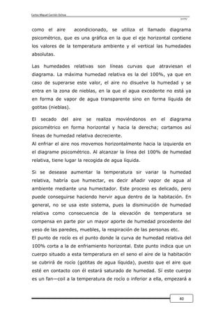 Carlos Miguel Carrión Ochoa
                                                                               UTPL



como el aire                  acondicionado, se utiliza el llamado diagrama
psicométrico, que es una gráfica en la que el eje horizontal contiene
los valores de la temperatura ambiente y el vertical las humedades
absolutas.

Las humedades relativas son líneas curvas que atraviesan el
diagrama. La máxima humedad relativa es la del 100%, ya que en
caso de superarse este valor, el aire no disuelve la humedad y se
entra en la zona de nieblas, en la que el agua excedente no está ya
en forma de vapor de agua transparente sino en forma líquida de
gotitas (nieblas).

El     secado          del    aire   se   realiza   moviéndonos   en   el   diagrama
psicométrico en forma horizontal y hacia la derecha; cortamos así
líneas de humedad relativa decreciente.
Al enfriar el aire nos movemos horizontalmente hacia la izquierda en
el diagrame psicométrico. Al alcanzar la línea del 100% de humedad
relativa, tiene lugar la recogida de agua líquida.

Si se desease aumentar la temperatura sir variar la humedad
relativa, habría que humectar, es decir añadir vapor de agua al
ambiente mediante una humectador. Este proceso es delicado, pero
puede conseguirse haciendo hervir agua dentro de la habitación. En
general, no se usa este sistema, pues la disminución de humedad
relativa como consecuencia de la elevación de temperatura se
compensa en parte por un mayor aporte de humedad procedente del
yeso de las paredes, muebles, la respiración de las personas etc.
El punto de rocío es el punto donde la curva de humedad relativa del
100% corta a la de enfriamiento horizontal. Este punto indica que un
cuerpo situado a esta temperatura en el seno el aire de la habitación
se cubrirá de rocío (gotitas de agua líquida), puesto que el aire que
esté en contacto con él estará saturado de humedad. Sí este cuerpo
es un fan—coil a la temperatura de rocío o inferior a ella, empezará a



                                                                               40
 