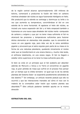 Carlos Miguel Carrión Ochoa
                                                                    UTPL



de la región central alcance aproximadamente 100 millones de
kelvins, comenzará a producirse la fusión del helio en carbono
mientras alrededor del núcleo se sigue fusionando hidrógeno en helio.
Ello producirá que la estrella se contraiga y disminuya su brillo a la
vez que aumenta su temperatura, convirtiéndose el Sol en una
estrella de la rama horizontal. Al agotarse el helio del núcleo, se
iniciará una nueva expansión del Sol y el helio empezará también a
fusionarse en una nueva capa alrededor del núcleo inerte -compuesto
de carbono y oxígeno y que por no tener masa suficiente el Sol no
alcanzará las presiones y temperaturas suficientes para fusionar
dichos elementos en elementos más pesados- que lo convertirá de
nuevo en una gigante roja, pero ésta vez de la rama asintótica
gigante y provocará que el astro expulse gran parte de su masa en la
forma de una nebulosa planetaria, quedando únicamente el núcleo
solar que se transformará en una enana blanca y, mucho más tarde,
al enfriarse totalmente, en una enana negra. El Sol no llegará a
estallar cómo supernova al no tener la masa suficiente para ello.


Si bien se creía en un principio que el Sol acabaría por absorber
además de Mercurio y Venus a la Tierra al convertirse en gigante
roja, la gran pérdida de masa que sufrirá en el proceso hizo pensar
por un tiempo que la órbita terrestre -al igual que la de los demás
planetas del Sistema Solar- se expandiría posiblemente salvándola de
ése destino.[1] Sin embargo, un artículo reciente postula que ello no
ocurrirá y que las interacciones mareales así cómo el roce con la
materia de la cromosfera solar harán que nuestro planeta sea
absorbido.[2] Otro artículo posterior también apunta en la misma
dirección




ESTRUCTURA DEL SOL




                                                                    6
 