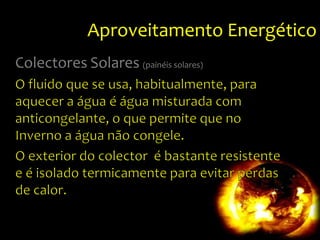 Aproveitamento EnergéticoColectoresSolares(painéissolares)O fluido que se usa, habitualmente, para aquecer a água é água misturada com anticongelante, o que permite que no Inverno a água não congele.O exterior do colector  é bastante resistente e é isolado termicamente para evitar perdas de calor.