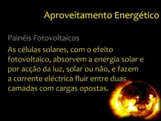 Aproveitamento EnergéticoPainéis FotovoltaicosAs células solares, com o efeito fotovoltaico, absorvem a energia solar e por acção da luz, solar ou não, e fazem a corrente eléctrica fluir entre duas camadas com cargas opostas. 