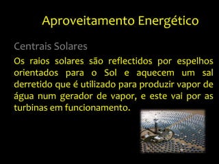 Aproveitamento Energético	Centrais SolaresOs raios solares são reflectidos por espelhos orientados para o Sol e aquecem um sal derretido que é utilizado para produzir vapor de água num gerador de vapor, e este vai por as turbinas em funcionamento.