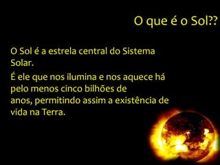 O que é o Sol??O Sol é a estrela central do Sistema Solar.Éele que nos ilumina e nos aquece há pelo menos cinco bilhões de anos, permitindo assim a existência de vida na Terra. 