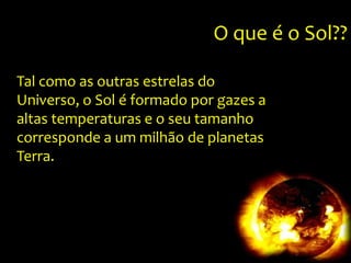 O que é o Sol??Tal como as outras estrelas do Universo, o Sol é formado por gazes a altas temperaturas e o seu tamanho corresponde a um milhão de planetas Terra.