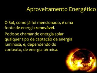 Aproveitamento EnergéticoO Sol, como já foi mencionado, é uma fonte de energia renovável.Pode-se chamar de energia solar qualquer tipo de captação de energia luminosa, e, dependendo do contexto, de energia térmica.