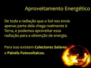 Aproveitamento EnergéticoDe toda a radiação que o Sol nos envia apenas parte dela chega realmente à Terra, e podemos aproveitar essa radiação para a obtenção de energia.Para isso existem Colectores Solarese PainéisFotovoltaicos.