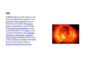 SOL El Sol (del latínsol, solis y ésta a su vez de la voz indoeuropea sauel)[1] es una estrella del tipo espectral G2 que se encuentra en el centro del Sistema Solar, constituyendo la mayor fuente de energía electromagnética de este sistema planetario.[2] La Tierra y otros cuerpos (incluyendo a otros planetas, asteroides, meteoroides, cometas y polvo) orbitan alrededor del Sol.[2] Por sí solo, representa alrededor del 98,6% de la masa del Sistema Solar. La distancia media del Sol a la Tierra 
