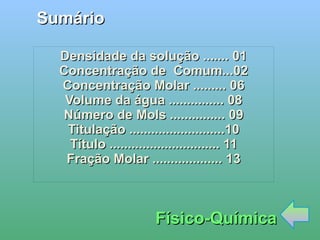 
      
       Sumário 
      
     
      
       Físico-Química 
      
     
      
       Densidade da solução ....... 01 
       Concentração de  Comum...02 
       Concentração Molar ......... 06 
       Volume da água ............... 08 
       Número de Mols ............... 09 
       Titulação ..........................10 
       Título .............................. 11 
       Fração Molar ................... 13 
       
      
     