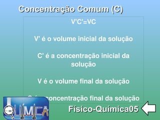 
      
       Concentração Comum (C) 
      
     
      
       Físico-Química05 
      
     
      
       V'C'=VC 
       
       V' é o volume inicial da solução 
       
       C' é a concentração inicial da solução 
       
       V é o volume final da solução 
       
       C é a concentração final da solução 
      
     
      
     