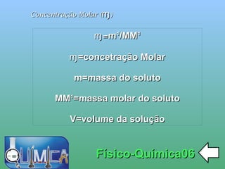 
      
       Concentração Molar ( ɱ ) 
      
     
      
       Físico-Química06 
      
     
      
       ɱ = m¹/MM¹ 
       
       ɱ=concetração Molar 
       
       m=massa do soluto 
       
       MM¹=massa molar do soluto 
       
       V=volume da solução 
      
     
      
     