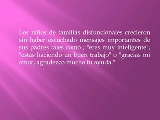 Los niños de familias disfuncionales crecieron
sin haber escuchado mensajes importantes de
sus padres tales como ; "eres muy inteligente",
"estás haciendo un buen trabajo" o "gracias mi
amor, agradezco mucho tu ayuda."
 